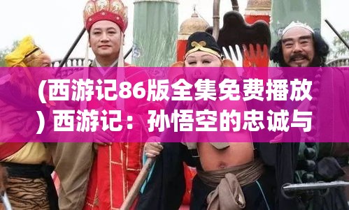 (西游记86版全集免费播放) 西游记：孙悟空的忠诚与友谊，如何在取经路上成为力量的源泉？【探索篇】